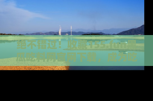 绝不错过！收藏155.fun黑瓜吃料网官网下载，成为吃瓜达人！