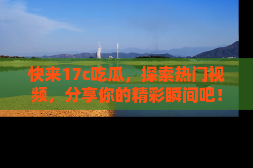 快来17c吃瓜，探索热门视频，分享你的精彩瞬间吧！