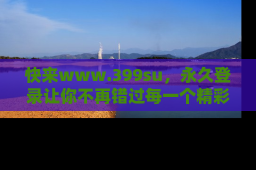 快来www.399su，永久登录让你不再错过每一个精彩的吃瓜瞬间！