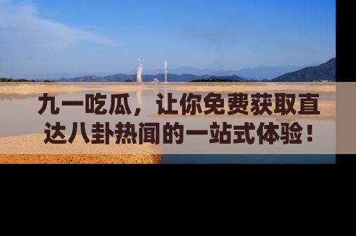 九一吃瓜，让你免费获取直达八卦热闻的一站式体验！