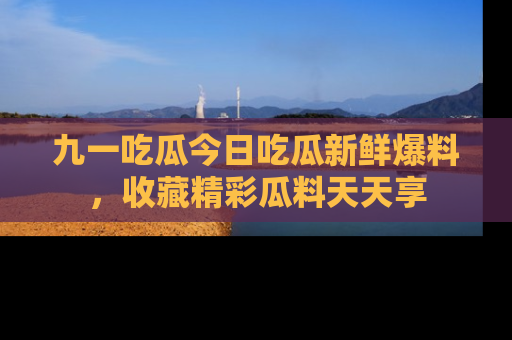 九一吃瓜今日吃瓜新鲜爆料，收藏精彩瓜料天天享