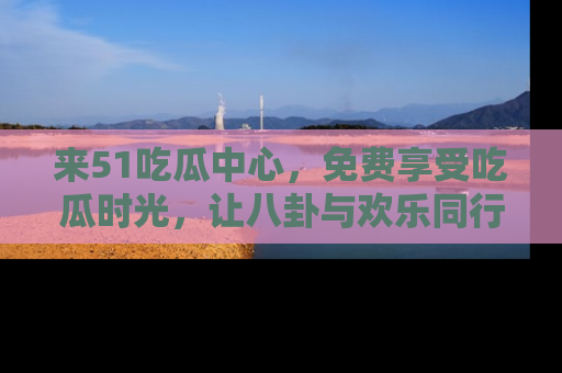 来51吃瓜中心，免费享受吃瓜时光，让八卦与欢乐同行！