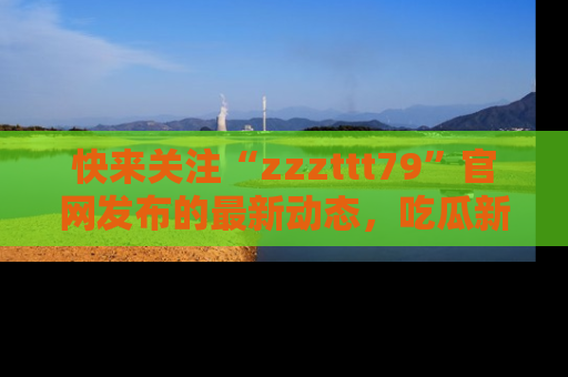 快来关注“zzzttt79”官网发布的最新动态，吃瓜新闻一手掌握，精彩不停！
