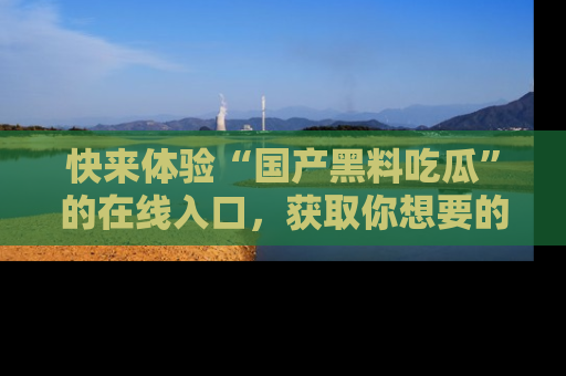 快来体验“国产黑料吃瓜”的在线入口，获取你想要的所有独家黑料！