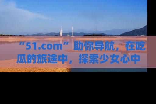 “51.com”助你导航,在吃瓜的旅途中,探索少女心中的小秘密喔!