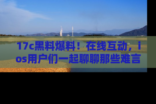 17c黑料爆料！在线互动，ios用户们一起聊聊那些难言之隐吧！