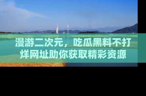 漫游二次元，吃瓜黑料不打烊网址助你获取精彩资源