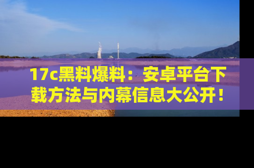 17c黑料爆料：安卓平台下载方法与内幕信息大公开！