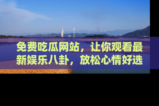 免费吃瓜网站，让你观看最新娱乐八卦，放松心情好选择
