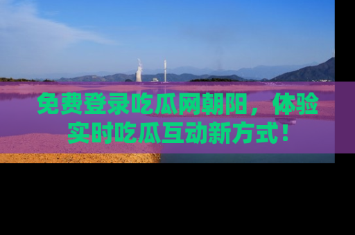免费登录吃瓜网朝阳，体验实时吃瓜互动新方式！