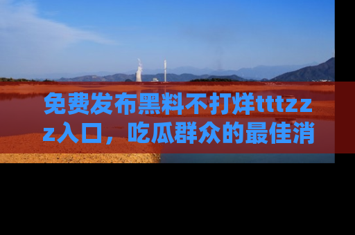 免费发布黑料不打烊tttzzz入口，吃瓜群众的最佳消息平台！