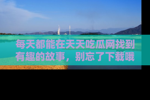每天都能在天天吃瓜网找到有趣的故事，别忘了下载哦！