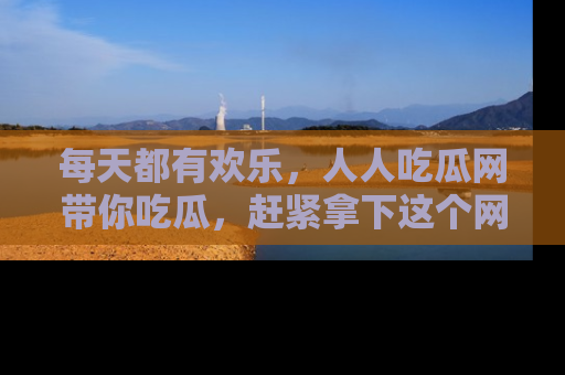 每天都有欢乐，人人吃瓜网带你吃瓜，赶紧拿下这个网址与地址吧！