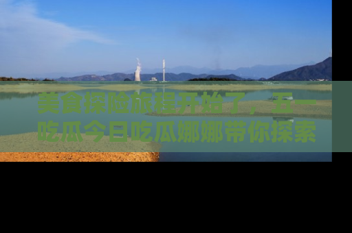 美食探险旅程开始了，五一吃瓜今日吃瓜娜娜带你探索精彩首页线路。