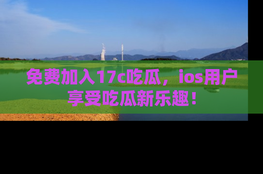 免费加入17c吃瓜，ios用户享受吃瓜新乐趣！