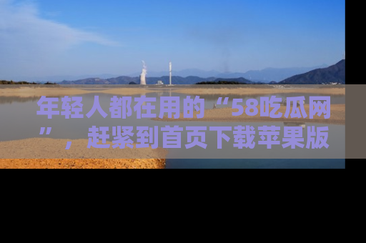 年轻人都在用的“58吃瓜网”，赶紧到首页下载苹果版吧！