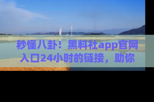 秒懂八卦！黑料社app官网入口24小时的链接，助你及时获取热搜焦点