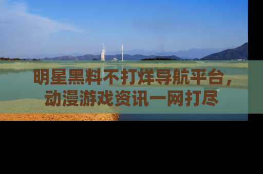 明星黑料不打烊导航平台，动漫游戏资讯一网打尽