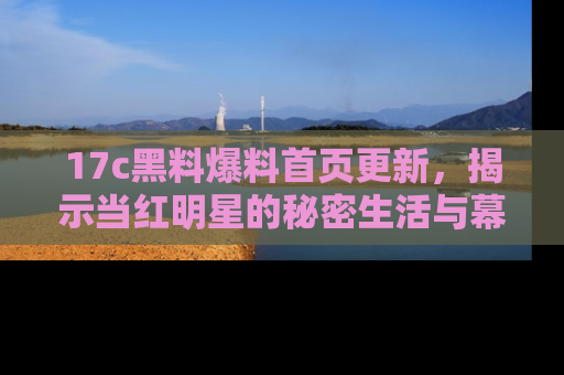 17c黑料爆料首页更新，揭示当红明星的秘密生活与幕后故事