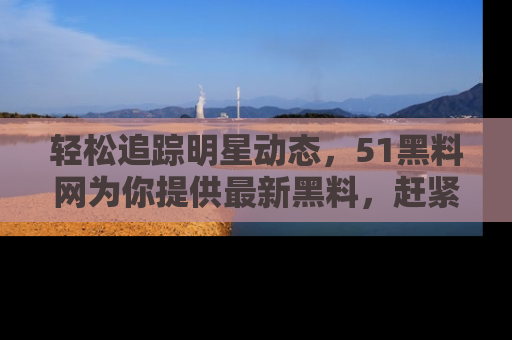 轻松追踪明星动态，51黑料网为你提供最新黑料，赶紧访问网址观看！