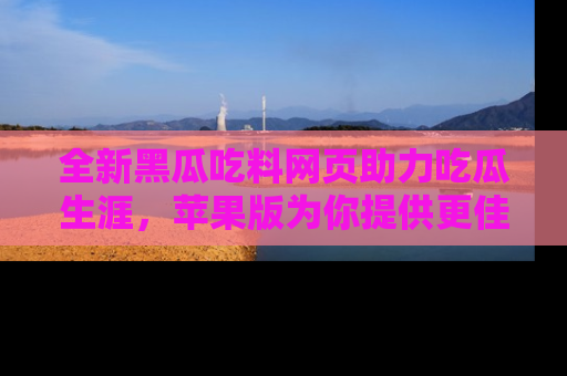 全新黑瓜吃料网页助力吃瓜生涯，苹果版为你提供更佳体验！
