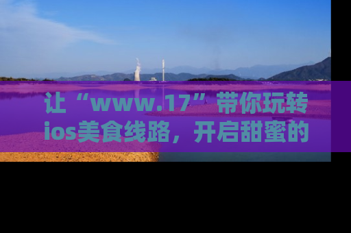 让“www.17”带你玩转ios美食线路，开启甜蜜的吃瓜时光吧！