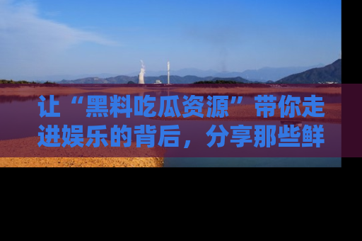 让“黑料吃瓜资源”带你走进娱乐的背后，分享那些鲜为人知的黑料，成为吃瓜界的资深玩家！