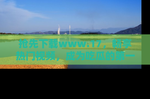 抢先下载www.17，畅享热门视频，成为吃瓜的第一手信息者！