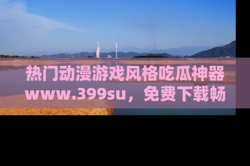 热门动漫游戏风格吃瓜神器www.399su，免费下载畅享精彩