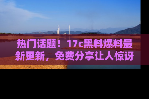 热门话题！17c黑料爆料最新更新，免费分享让人惊讶的事实！