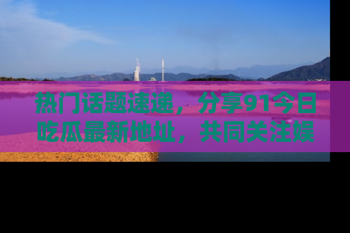 热门话题速递，分享91今日吃瓜最新地址，共同关注娱乐圈的风云变幻！