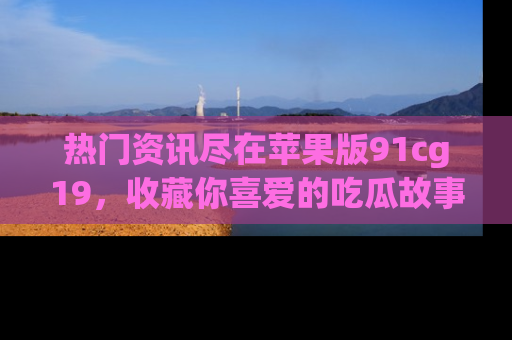 热门资讯尽在苹果版91cg19，收藏你喜爱的吃瓜故事吧！