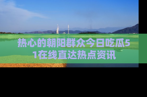热心的朝阳群众今日吃瓜51在线直达热点资讯
