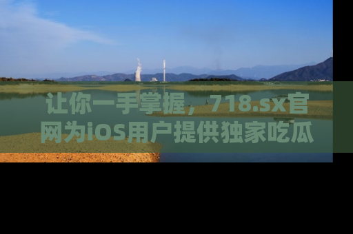 让你一手掌握，718.sx官网为iOS用户提供独家吃瓜内容！