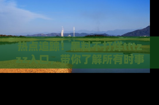 热点追踪！黑料不打烊tttzzz入口，带你了解所有时事动态，赶紧打开网址链接！