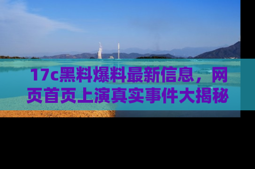 17c黑料爆料最新信息，网页首页上演真实事件大揭秘