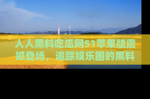 人人黑料吃瓜网51苹果版震撼登场，追踪娱乐圈的黑料与热闻