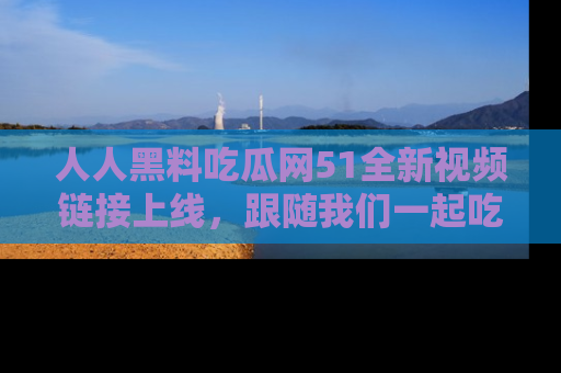 人人黑料吃瓜网51全新视频链接上线，跟随我们一起吃瓜围观！