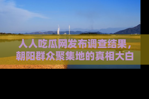 人人吃瓜网发布调查结果，朝阳群众聚集地的真相大白