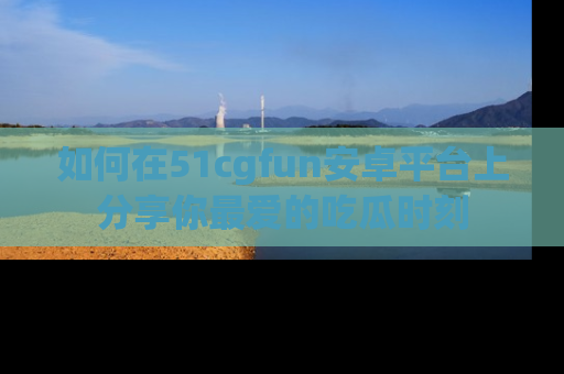 如何在51cgfun安卓平台上分享你最爱的吃瓜时刻