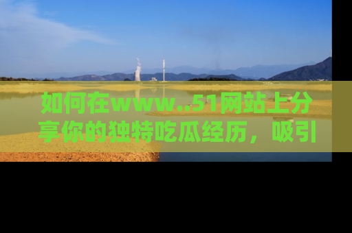 如何在www..51网站上分享你的独特吃瓜经历，吸引更多用户关注