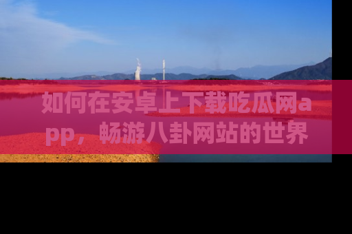 如何在安卓上下载吃瓜网app，畅游八卦网站的世界