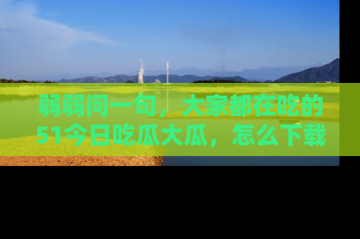 弱弱问一句，大家都在吃的51今日吃瓜大瓜，怎么下载登录才能体验最新入口？