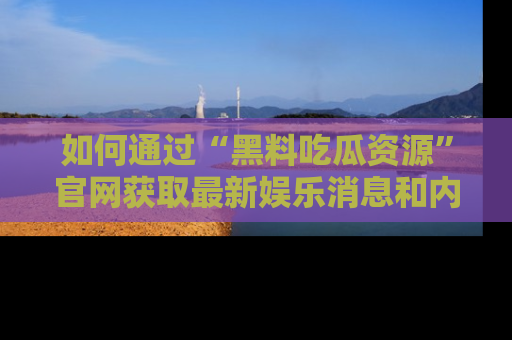 如何通过“黑料吃瓜资源”官网获取最新娱乐消息和内幕爆料