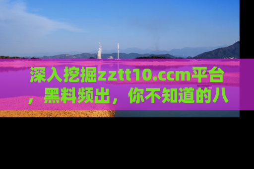 深入挖掘zztt10.ccm平台，黑料频出，你不知道的八卦尽在其中！