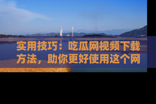实用技巧：吃瓜网视频下载方法，助你更好使用这个网站