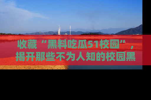 收藏“黑料吃瓜51校园”，揭开那些不为人知的校园黑幕！