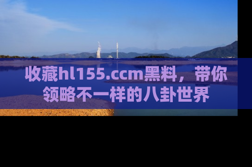 收藏hl155.ccm黑料，带你领略不一样的八卦世界