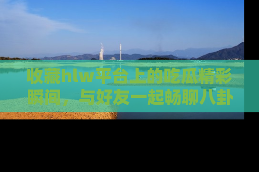 收藏hlw平台上的吃瓜精彩瞬间，与好友一起畅聊八卦趣闻！