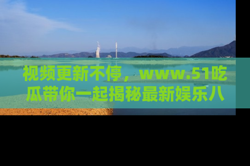 视频更新不停，www.51吃瓜带你一起揭秘最新娱乐八卦，畅享信息盛宴！